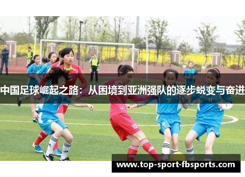 中国足球崛起之路：从困境到亚洲强队的逐步蜕变与奋进