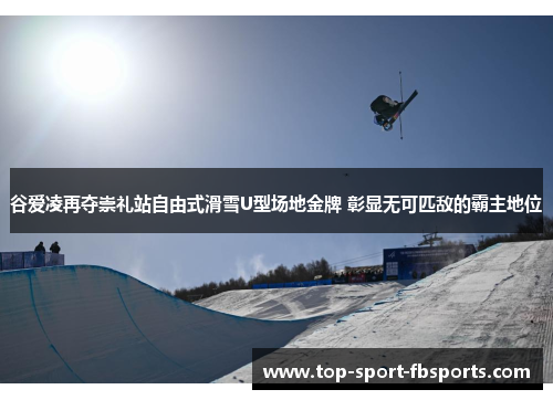 谷爱凌再夺崇礼站自由式滑雪U型场地金牌 彰显无可匹敌的霸主地位