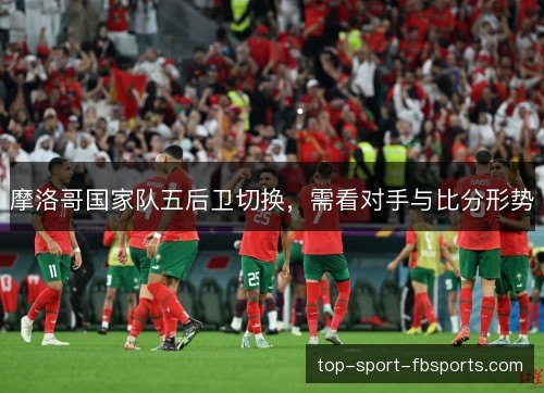 摩洛哥国家队五后卫切换，需看对手与比分形势
